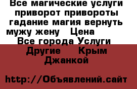 Все магические услуги приворот привороты гадание магия вернуть мужу жену › Цена ­ 1 000 - Все города Услуги » Другие   . Крым,Джанкой